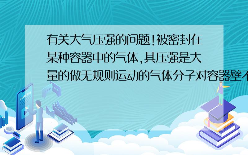 有关大气压强的问题!被密封在某种容器中的气体,其压强是大量的做无规则运动的气体分子对容器壁不断碰撞而产生的．它的大小不是