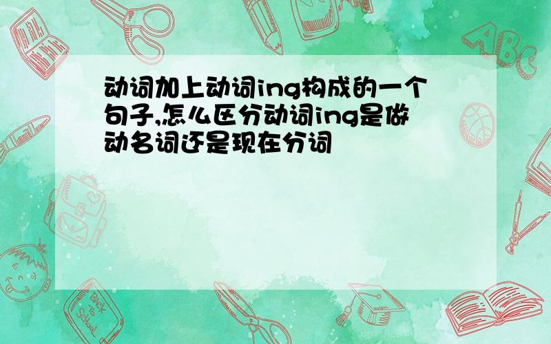 动词加上动词ing构成的一个句子,怎么区分动词ing是做动名词还是现在分词