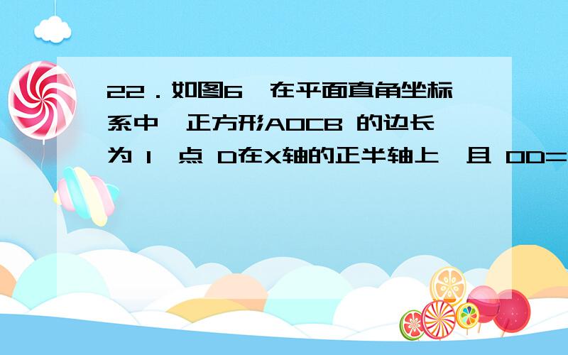 22．如图6,在平面直角坐标系中,正方形AOCB 的边长为 1,点 D在X轴的正半轴上,且 OD=OB,BD 交OC 于