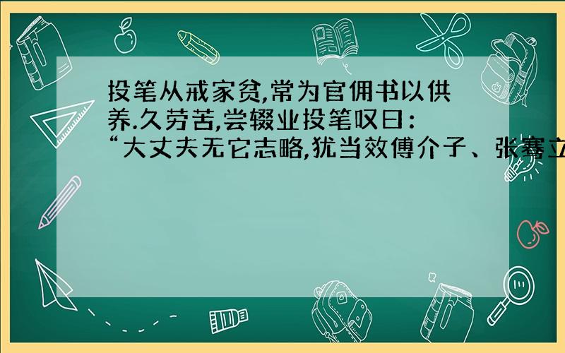 投笔从戒家贫,常为官佣书以供养.久劳苦,尝辍业投笔叹曰：“大丈夫无它志略,犹当效傅介子、张骞立功异域,以取封侯,安能久事