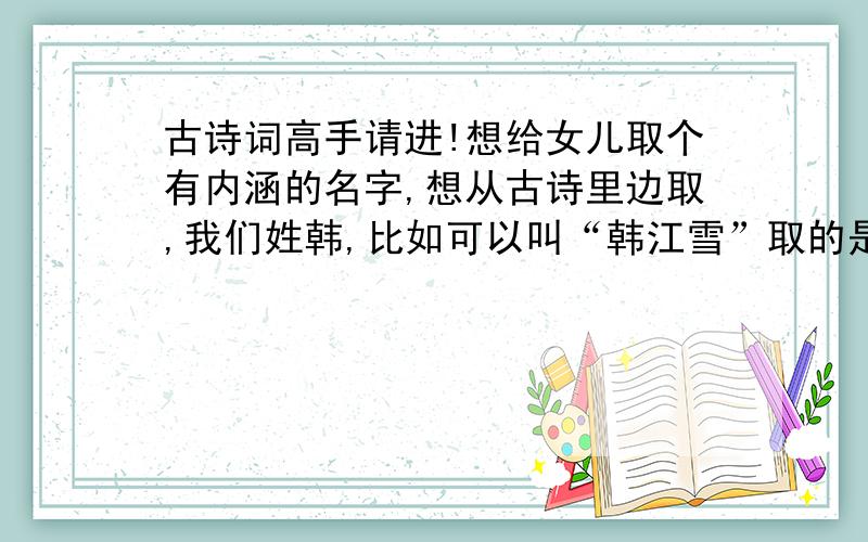 古诗词高手请进!想给女儿取个有内涵的名字,想从古诗里边取,我们姓韩,比如可以叫“韩江雪”取的是孤舟蓑笠翁,独钓寒江雪.诸