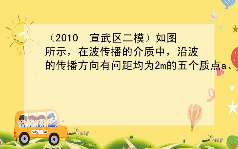 （2010•宣武区二模）如图所示，在波传播的介质中，沿波的传播方向有问距均为2m的五个质点a、b、c、d、e，它们均静止