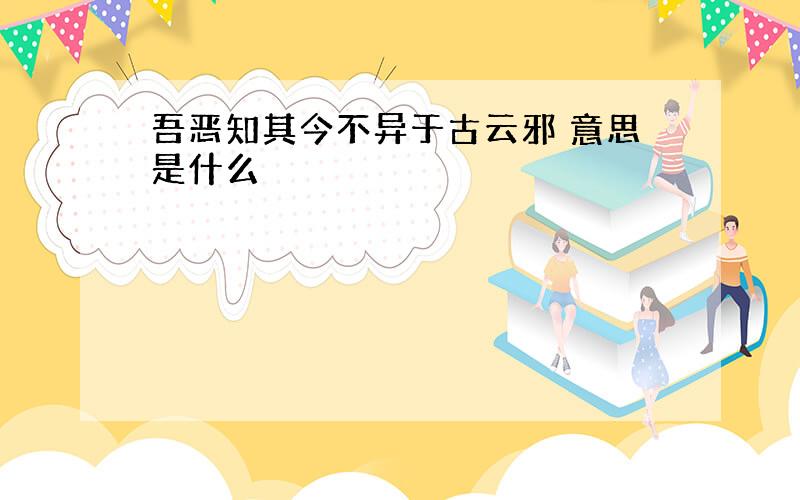 吾恶知其今不异于古云邪 意思是什么