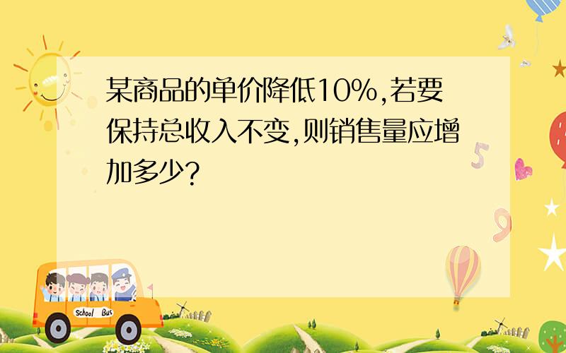 某商品的单价降低10%,若要保持总收入不变,则销售量应增加多少?