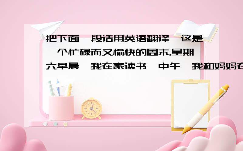 把下面一段话用英语翻译,这是一个忙碌而又愉快的周末.星期六早晨,我在家读书,中午,我和妈妈在公园野餐,下午,我去补习班补