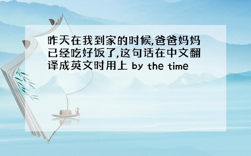 昨天在我到家的时候,爸爸妈妈已经吃好饭了,这句话在中文翻译成英文时用上 by the time