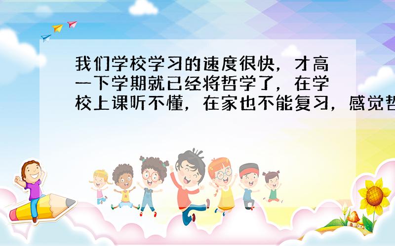 我们学校学习的速度很快，才高一下学期就已经将哲学了，在学校上课听不懂，在家也不能复习，感觉哲学很抽象，辩证，形而上学..