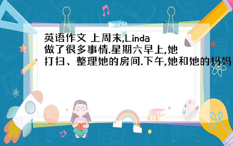 英语作文 上周末,Linda做了很多事情.星期六早上,她打扫、整理她的房间.下午,她和她的妈妈去了一趟超市.她们买了很多