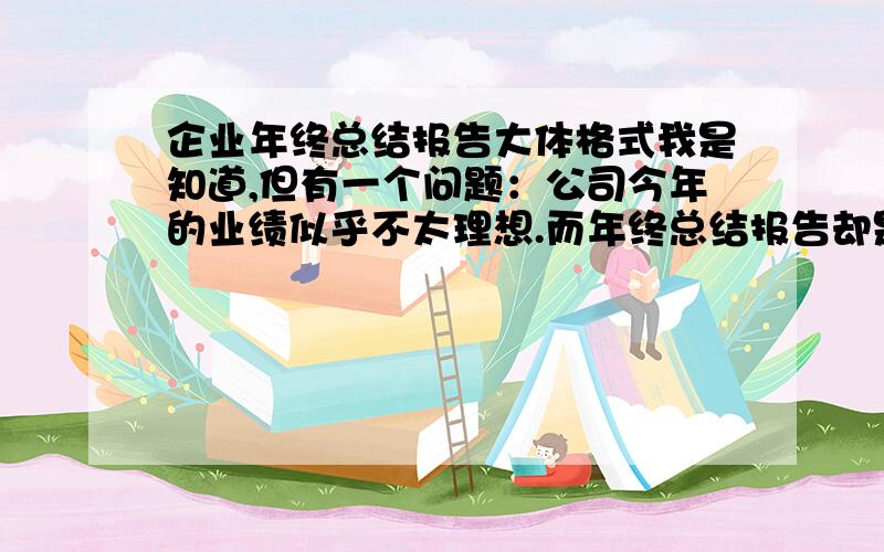 企业年终总结报告大体格式我是知道,但有一个问题：公司今年的业绩似乎不太理想.而年终总结报告却是要如实反映公司状况,而我的