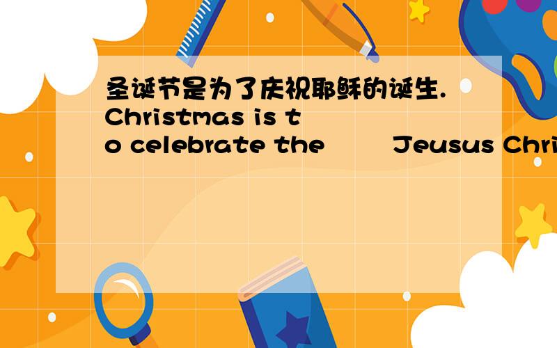 圣诞节是为了庆祝耶稣的诞生.Christmas is to celebrate the ▁ ▁Jeusus Christ