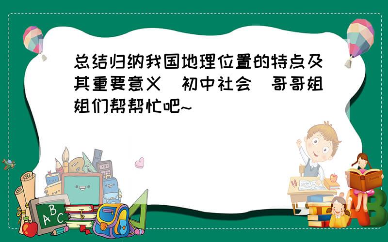 总结归纳我国地理位置的特点及其重要意义(初中社会）哥哥姐姐们帮帮忙吧~