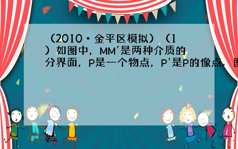 （2010•金平区模拟）（1）如图中，MM′是两种介质的分界面，P是一个物点，P′是P的像点．图中画出了由P点射向界面的