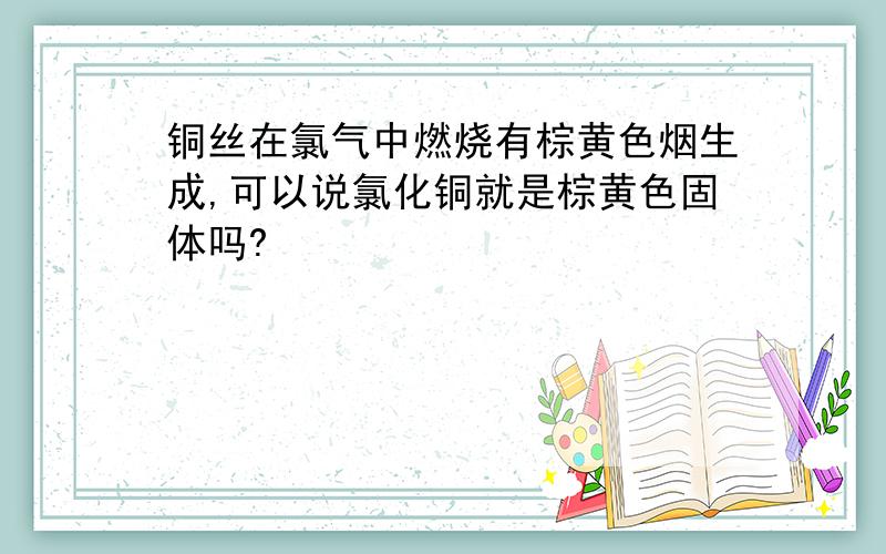 铜丝在氯气中燃烧有棕黄色烟生成,可以说氯化铜就是棕黄色固体吗?