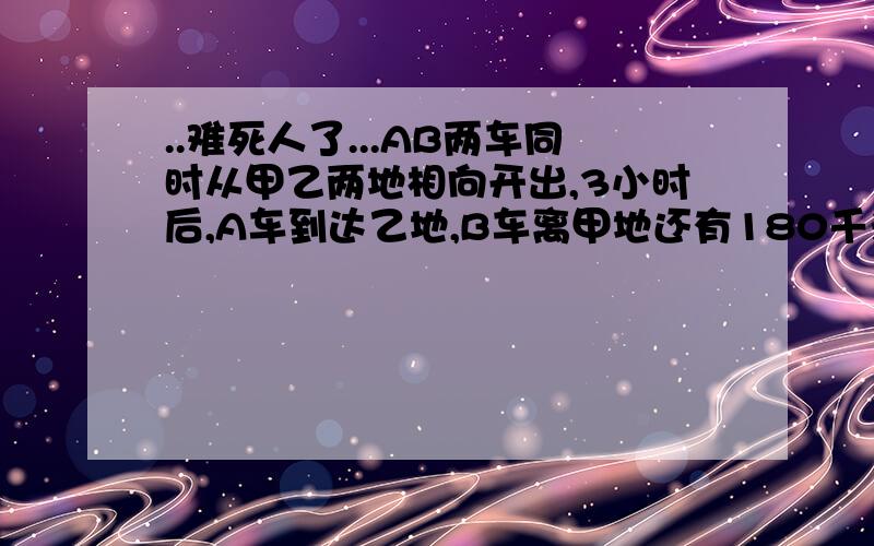 ..难死人了...AB两车同时从甲乙两地相向开出,3小时后,A车到达乙地,B车离甲地还有180千米,如果AB