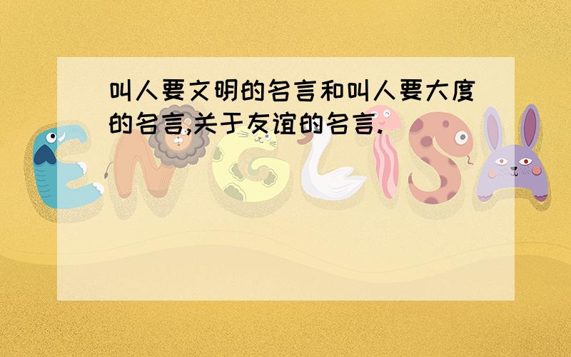 叫人要文明的名言和叫人要大度的名言,关于友谊的名言.