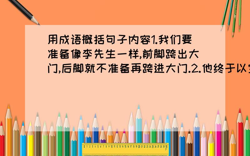 用成语概括句子内容1.我们要准备像李先生一样,前脚跨出大门,后脚就不准备再跨进大门.2.他终于以宝贵的生命,实证了他的“