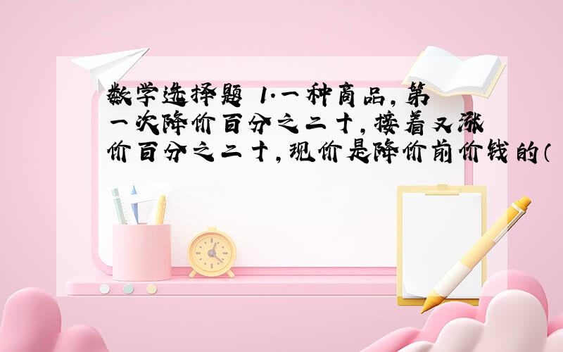 数学选择题 1.一种商品,第一次降价百分之二十,接着又涨价百分之二十,现价是降价前价钱的（ ）.