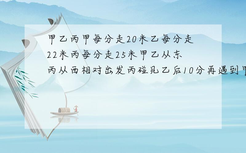 甲乙丙甲每分走20米乙每分走22米丙每分走25米甲乙从东丙从西相对出发丙碰见乙后10分再遇到甲两镇相距多少