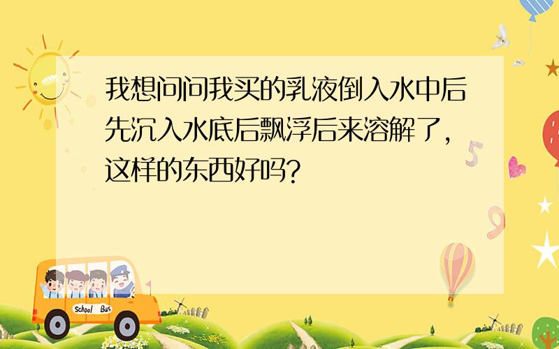 我想问问我买的乳液倒入水中后先沉入水底后飘浮后来溶解了,这样的东西好吗?