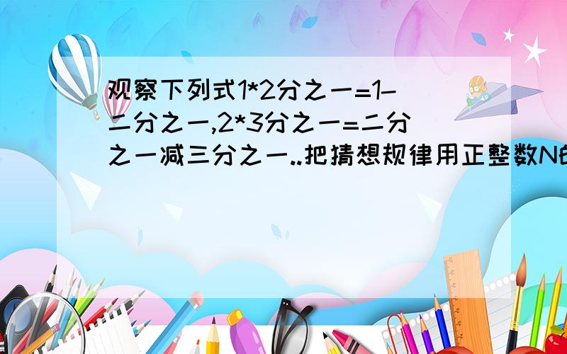 观察下列式1*2分之一=1-二分之一,2*3分之一=二分之一减三分之一..把猜想规律用正整数N的式子表示出来.