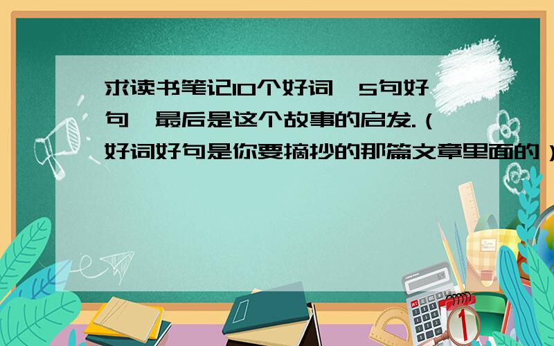 求读书笔记10个好词,5句好句,最后是这个故事的启发.（好词好句是你要摘抄的那篇文章里面的）跪求啊!