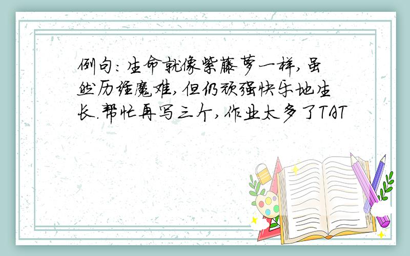 例句：生命就像紫藤萝一样,虽然历经魔难,但仍顽强快乐地生长.帮忙再写三个,作业太多了TAT