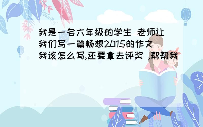 我是一名六年级的学生 老师让我们写一篇畅想2015的作文我该怎么写,还要拿去评奖 ,帮帮我