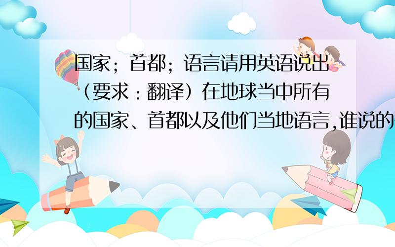 国家；首都；语言请用英语说出（要求：翻译）在地球当中所有的国家、首都以及他们当地语言,谁说的多我给他100分!为了提高英