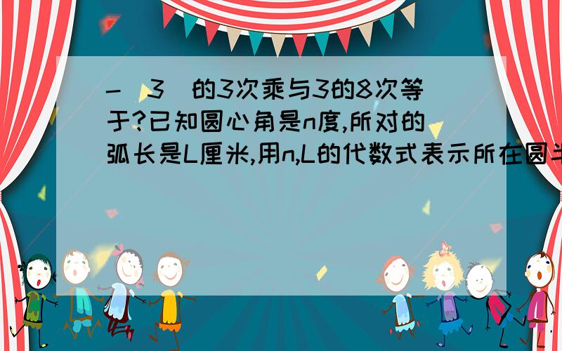 -（3）的3次乘与3的8次等于?已知圆心角是n度,所对的弧长是L厘米,用n,L的代数式表示所在圆半径为