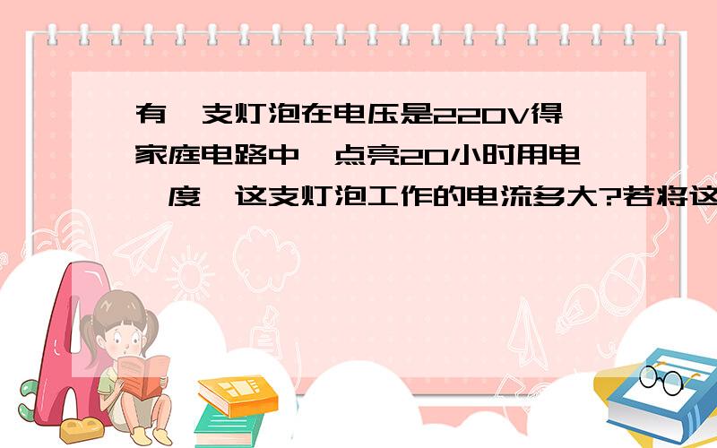 有一支灯泡在电压是220V得家庭电路中,点亮20小时用电一度,这支灯泡工作的电流多大?若将这支灯泡接在110V得电路中工