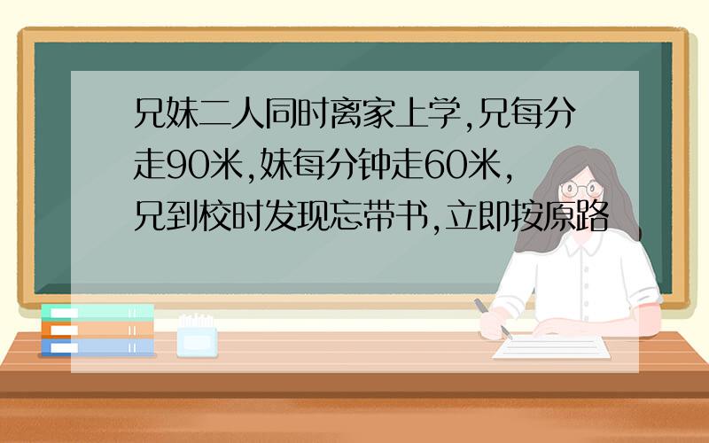 兄妹二人同时离家上学,兄每分走90米,妹每分钟走60米,兄到校时发现忘带书,立即按原路