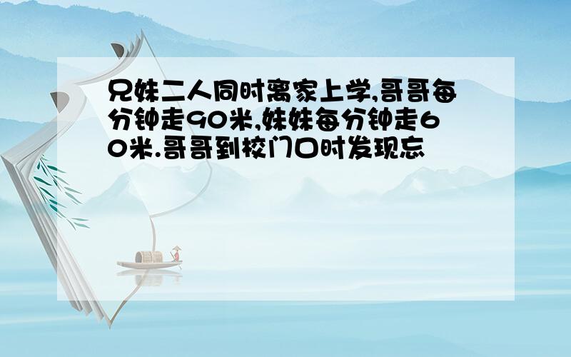 兄妹二人同时离家上学,哥哥每分钟走90米,妹妹每分钟走60米.哥哥到校门口时发现忘