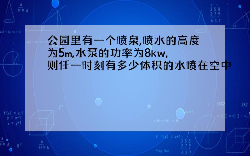 公园里有一个喷泉,喷水的高度为5m,水泵的功率为8kw,则任一时刻有多少体积的水喷在空中