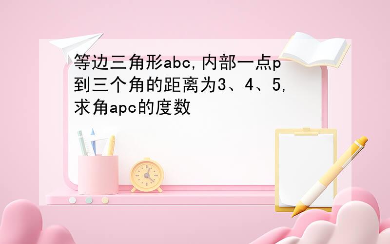 等边三角形abc,内部一点p到三个角的距离为3、4、5,求角apc的度数