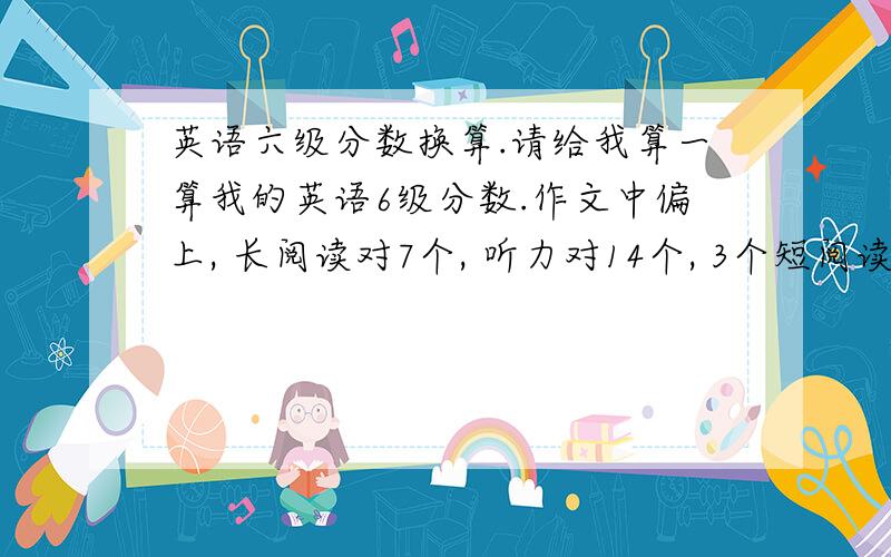 英语六级分数换算.请给我算一算我的英语6级分数.作文中偏上, 长阅读对7个, 听力对14个, 3个短阅读对7个,完型对1