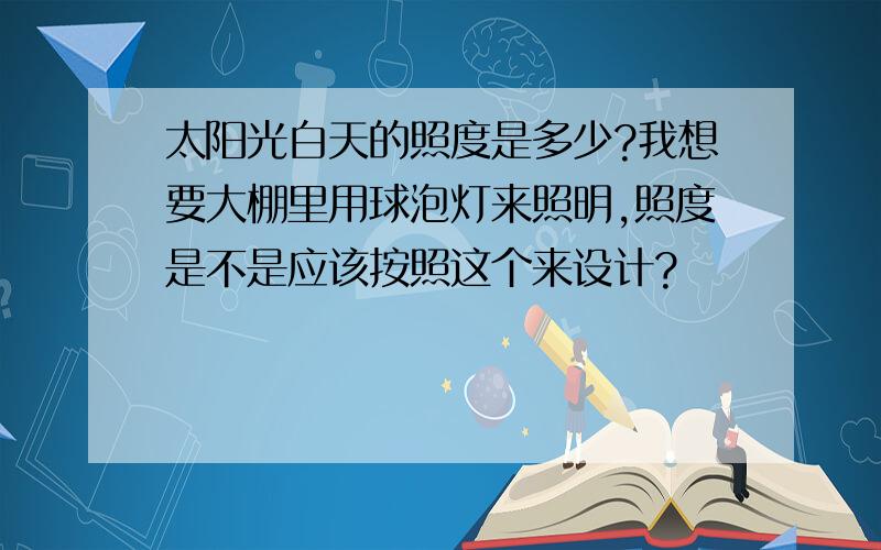 太阳光白天的照度是多少?我想要大棚里用球泡灯来照明,照度是不是应该按照这个来设计?