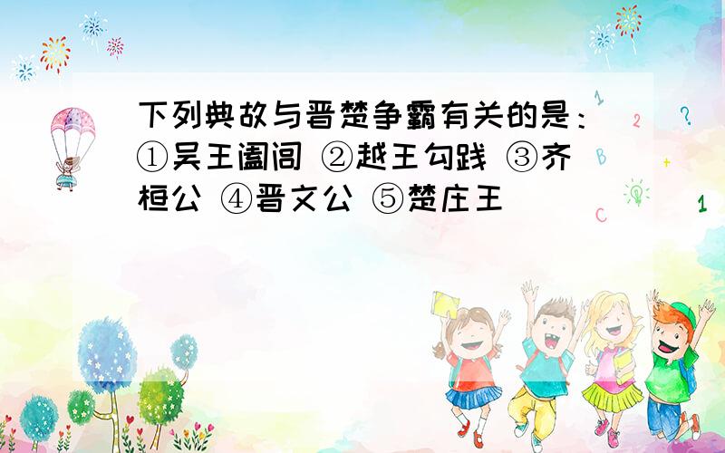 下列典故与晋楚争霸有关的是：①吴王阖闾 ②越王勾践 ③齐桓公 ④晋文公 ⑤楚庄王