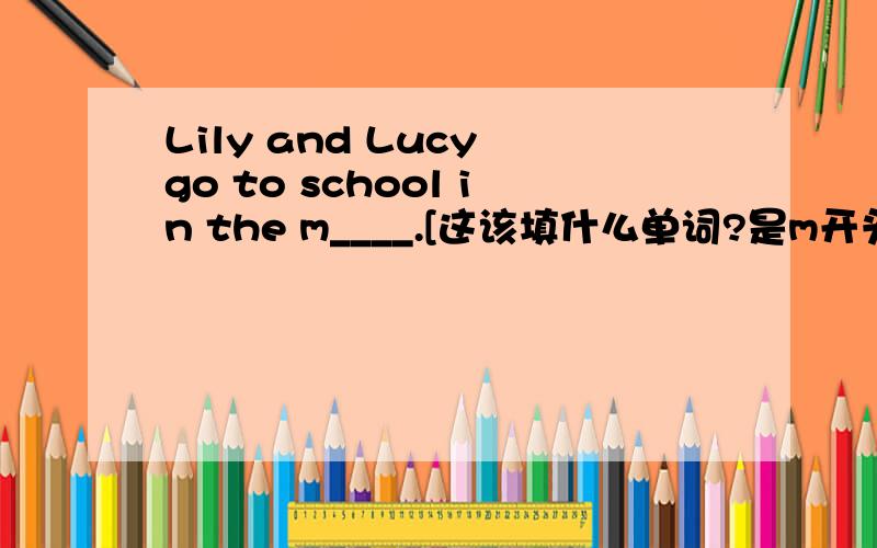 Lily and Lucy go to school in the m____.[这该填什么单词?是m开头滴]