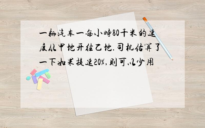 一辆汽车一每小时80千米的速度从甲地开往乙地.司机估算了一下如果提速20%,则可以少用