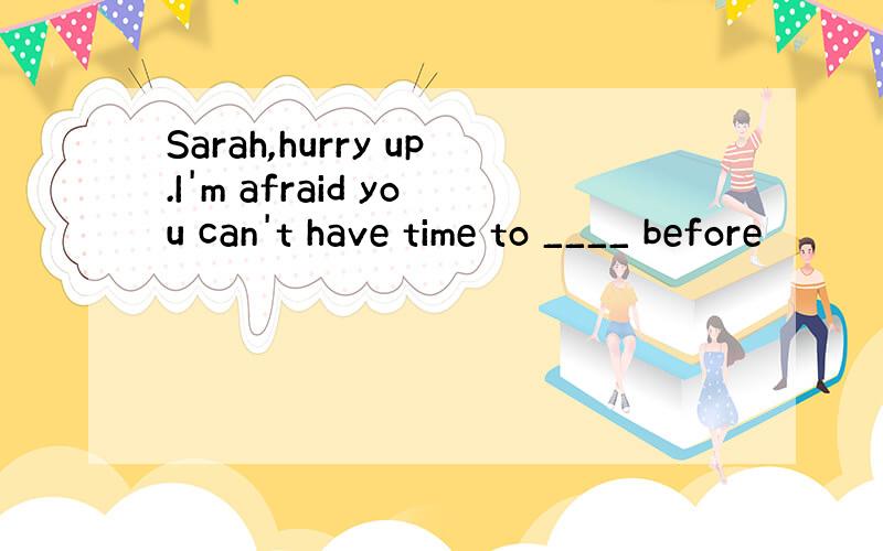 Sarah,hurry up.I'm afraid you can't have time to ____ before