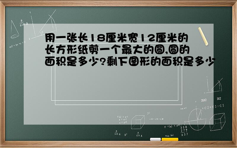 用一张长18厘米宽12厘米的长方形纸剪一个最大的圆,圆的面积是多少?剩下图形的面积是多少