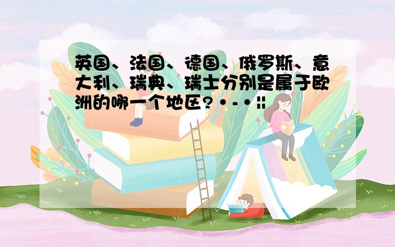 英国、法国、德国、俄罗斯、意大利、瑞典、瑞士分别是属于欧洲的哪一个地区?·-·||