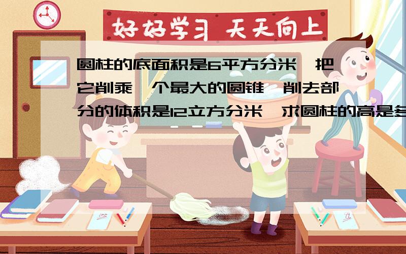 圆柱的底面积是6平方分米,把它削乘一个最大的圆锥,削去部分的体积是12立方分米,求圆柱的高是多少分米?