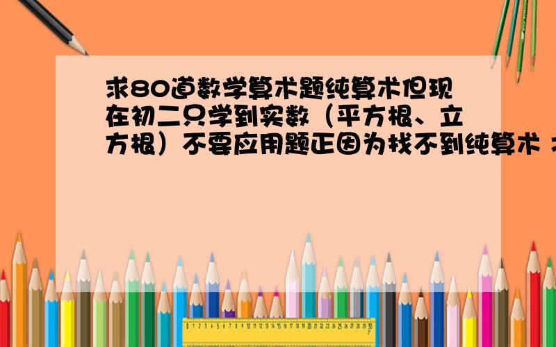 求80道数学算术题纯算术但现在初二只学到实数（平方根、立方根）不要应用题正因为找不到纯算术 才给高分=_,=