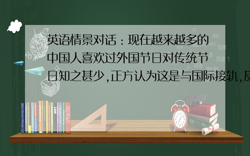 英语情景对话：现在越来越多的中国人喜欢过外国节日对传统节日知之甚少,正方认为这是与国际接轨,反方