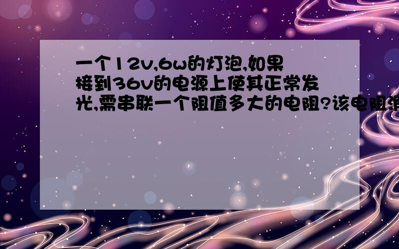 一个12v,6w的灯泡,如果接到36v的电源上使其正常发光,需串联一个阻值多大的电阻?该电阻消耗攻率是多少