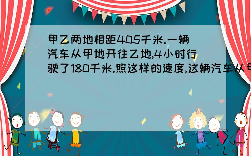 甲乙两地相距405千米.一辆汽车从甲地开往乙地,4小时行驶了180千米.照这样的速度,这辆汽车从甲地到乙地