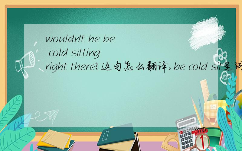 wouldn't he be cold sitting right there?这句怎么翻译,be cold sit是词