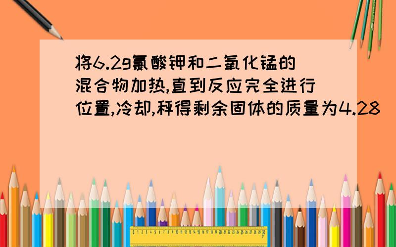 将6.2g氯酸钾和二氧化锰的混合物加热,直到反应完全进行位置,冷却,秤得剩余固体的质量为4.28