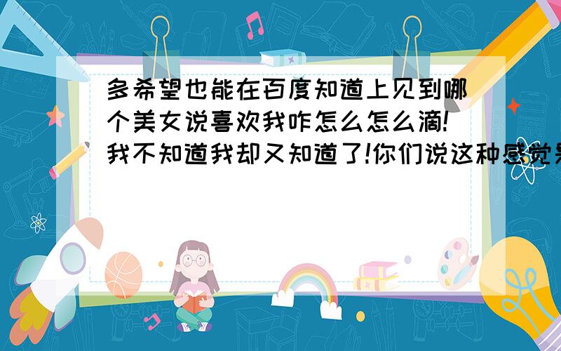 多希望也能在百度知道上见到哪个美女说喜欢我咋怎么怎么滴!我不知道我却又知道了!你们说这种感觉是不是很美好啊?